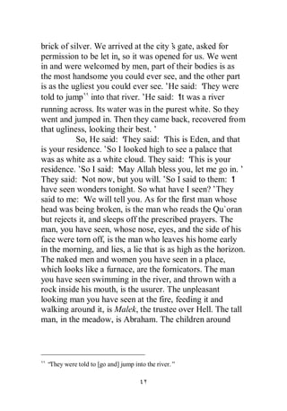 brick of silver. We arrived at the city’ gate, asked for
                                         s
permission to be let in, so it was opened for us. We went
in and were welcomed by men, part of their bodies is as
the most handsome you could ever see, and the other part
is as the ugliest you could ever see.’He said: ‘  They were
told to jump into that river.’He said: ‘ was a river
                                           It
running across. Its water was in the purest white. So they
went and jumped in. Then they came back, recovered from
that ugliness, looking their best.’
           So, He said: ‘ They said: ‘ This is Eden, and that
is your residence.’So I looked high to see a palace that
was as white as a white cloud. They said: ‘    This is your
residence.’ I said: ‘
             So          May Allah bless you, let me go in.’
They said: ‘ now, but you will.’So I said to them: ‘
             Not                                            I
have seen wonders tonight. So what have I seen?’They
said to me: ‘ will tell you. As for the first man whose
              We
head was being broken, is the man who reads the Qu`oran
but rejects it, and sleeps off the prescribed prayers. The
man, you have seen, whose nose, eyes, and the side of his
face were torn off, is the man who leaves his home early
in the morning, and lies, a lie that is as high as the horizon.
The naked men and women you have seen in a place,
which looks like a furnace, are the fornicators. The man
you have seen swimming in the river, and thrown with a
rock inside his mouth, is the usurer. The unpleasant
looking man you have seen at the fire, feeding it and
walking around it, is Malek, the trustee over Hell. The tall
man, in the meadow, is Abraham. The children around




 “They were told to [go and] jump into the river.”
 