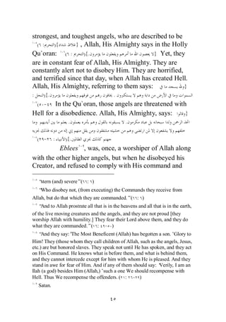 strongest, and toughest angels, who are described to be
  ( :    ){      } , Allah, His Almighty says in the Holly
Qu`oran: ( :         ){.                     } Yet, they
are in constant fear of Allah, His Almighty. They are
constantly alert not to disobey Him. They are horrified,
and terrified since that day, when Allah has created Hell.
Allah, His Almighty, referring to them says:             }
:     ){.                                 .
    ( -  In the Qu`oran, those angels are threatened with
Hell for a disobedience. Allah, His Almighty, says:      }
                   .                             .

    ( - :        ){.
          Eblees , was, once, a worshiper of Allah along
with the other higher angels, but when he disobeyed his
Creator, and refused to comply with His command and

    “stern (and) severe”( : )
    “Who disobey not, (from executing) the Commands they receive from
Allah, but do that which they are commanded.”( : )
    “And to Allah prostrate all that is in the heavens and all that is in the earth,
of the live moving creatures and the angels, and they are not proud [they
worship Allah with humility.] They fear their Lord above them, and they do
what they are commanded.”( : - )
   “ And they say: 'The Most Beneficent (Allah) has begotten a son.’ Glory to
Him! They (those whom they call children of Allah, such as the angels, Jesus,
etc.) are but honored slaves. They speak not until He has spoken, and they act
on His Command. He knows what is before them, and what is behind them,
and they cannot intercede except for him with whom He is pleased. And they
stand in awe for fear of Him. And if any of them should say: ‘Verily, I am an
Ilah (a god) besides Him (Allah,)’such a one We should recompense with
Hell. Thus We recompense the offenders. ( : - )
    Satan.
 