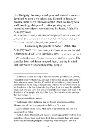 His Almighty. So many worshipers and learned men were
deceived by their own selves, and listened to Satan, to
become submissive followers of the Devil. So many wise
and knowledgeable people, better yet obeying and
repenting worshipers, were mislead by Satan. Allah, His
Almighty says:
                   .                                                           }

  (    -     :         ){.
          Concerning the people of Saba , Allah, His
Almighty says: ( : ){.                                                          }
Referring to A`ad , His Almighty says:                                              }
  ( :      ){.                                     So,
consider how had Satan tempted them, bearing in mind
that they were wise and thoughtful people.



   “And recite to them the story of him to whom We gave Our Ayat (proofs,
verses) but he threw them away, so Satan followed him up, and he became of
those who went astray. And had We willed, We would surely have elevated
him therewith, but he clung to the earth and followed his own vain desire. So
his description is the description of a dog: if you drive him away, he lolls his
tongue out, or if you leave him alone, he (still) lolls his tongue out. Such is the
description of the people who reject Our Ayat. So relate the stories, perhaps
they may reflect. ( :     - )
   An area located in old Yemen.
   “And indeed Eblees did prove true his thought about them, and they
followed him, all except a group of true believers.”( :      )
   A`ad is the city where Hood, Allah’ peace be upon him, was sent as a
                                       s
messenger from Allah.
   “And A`ad and Thamood! And indeed is clearly apparent to you from their
(ruined) dwellings. Satan made their deeds fair-seeming to them, and turned
them away from the (Right) path, though they were intelligent.”( : )
 