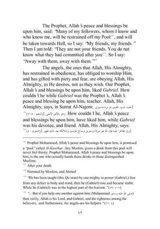 The Prophet, Allah’ peace and blessings be
                               s
upon him, said: “ Many of my followers, whom I know and
who know me, will be restrained off my Pool , and will
be taken towards Hell, so I say: “ friends, my friends.”
                                   My
Then I am told: “ They are not your friends. You do not
know what they had committed after you . So I say:
“Away with them, away with them.”
            The angels, the ones that Allah, His Almighty,
has restrained in obedience, has obliged to worship Him,
and has gifted with piety and fear, are obeying Allah, His
Almighty, as He desires, not as they wish. Our Prophet,
Allah’ and blessings be upon him, liked Gabriel. How
        s
couldn’ he while Gabriel was the Prophet’ Allah’
          t                                   s,     s
peace and blessing be upon him, teacher. Allah, His
Almighty, says, in Surrat Al-Najem:                      }
  ( - :     ){.          How couldn’ he, Allah’ peace
                                      t           s
and blessings be upon him, have liked him, while Gabriel
was his devotee, and friend. Allah, His Almighty, says:
  ( :      ){.                                                             }

   Prophet Mohammed, Allah’ peace and blessings be upon him, is promised
                               s
a“pool”called Al-Kawthar. Any Muslim, given a drink from this pool will
never feel thirsty. Prophet Mohammed, Allah’ peace and blessings be upon
                                              s
him, is the one who actually hands these drinks to those distinguished
Muslims.
   After your death.
   Narrated by Moslem, and Ahmed
   “ has been taught (this Qu`oran) by one mighty in power (Gabriel,) free
    He
from any defect in body and mind, then he (Gabriel) rose and became stable.
While he (Gabriel) was in the highest part of the horizon.”( : - )
   “ But if you help one another against him (Muhammad ,
    …                                                                          )
then verily, Allah is his Lord, and Gabriel, and the righteous among the
believers, -and furthermore, the angels-are his helpers.”( : )
 