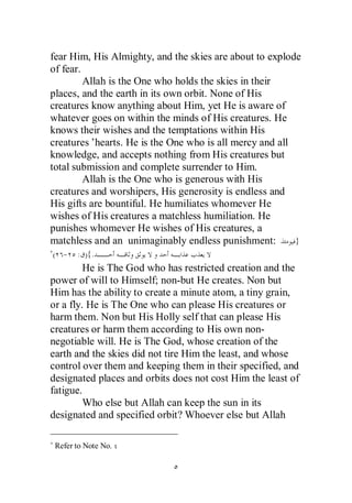 fear Him, His Almighty, and the skies are about to explode
of fear.
         Allah is the One who holds the skies in their
places, and the earth in its own orbit. None of His
creatures know anything about Him, yet He is aware of
whatever goes on within the minds of His creatures. He
knows their wishes and the temptations within His
creatures’hearts. He is the One who is all mercy and all
knowledge, and accepts nothing from His creatures but
total submission and complete surrender to Him.
         Allah is the One who is generous with His
creatures and worshipers, His generosity is endless and
His gifts are bountiful. He humiliates whomever He
wishes of His creatures a matchless humiliation. He
punishes whomever He wishes of His creatures, a
matchless and an unimaginably endless punishment:        }
( - : ){.
         He is The God who has restricted creation and the
power of will to Himself; non-but He creates. Non but
Him has the ability to create a minute atom, a tiny grain,
or a fly. He is The One who can please His creatures or
harm them. Non but His Holly self that can please His
creatures or harm them according to His own non-
negotiable will. He is The God, whose creation of the
earth and the skies did not tire Him the least, and whose
control over them and keeping them in their specified, and
designated places and orbits does not cost Him the least of
fatigue.
         Who else but Allah can keep the sun in its
designated and specified orbit? Whoever else but Allah

 Refer to Note No.
 