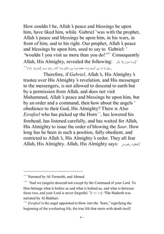 How couldn’ he, Allah’ peace and blessings be upon
              t           s
him, have liked him, while ‘  Gabriel’ was with the prophet,
Allah’ peace and blessings be upon him, in his wars, in
       s
front of him, and to his right. Our prophet, Allah’ peace
                                                   s
and blessings be upon him, used to say to ‘  Gabriel:’
“wouldn’ you visit us more than you do!” Consequently
          t
Allah, His Almighty, revealed the following:             }"
  (   :   ){.
           Therefore, if Gabriel, Allah’ His Almighty’
                                        s,               s
trustee over His Almighty’ revelation, and His messenger
                            s
to the messengers, is not allowed to descend to earth but
by a permission from Allah, and does not visit
Muhammad, Allah’ peace and blessings be upon him, but
                     s
by an order and a command, then how about the angels’
obedience to their God, His Almighty? There is Also
Esrafeel who has picked up the Horn , has lowered his
forehead, has listened carefully, and has waited for Allah,
His Almighty to issue the order of blowing the Soor. How
long has he been in such a position, fully obedient, and
restricted to Allah’ His Almighty’ order. They all fear
                    s,               s
Allah, His Almighty. Allah, His Almighty says:              }




   Narrated by Al-Termethi, and Ahmed.
   “And we (angels) descend not except by the Command of your Lord. To
Him belongs what is before us and what is behind us, and what is between
those two, and your Lord is never forgetful.”( : ) “ Hadeeth was
                                                            The
narrated by Al-Bukhari.
   Esrafeel is the angel appointed to blow into the “    horn,”signifying the
beginning of the everlasting life, the true life that starts with death itself.
 