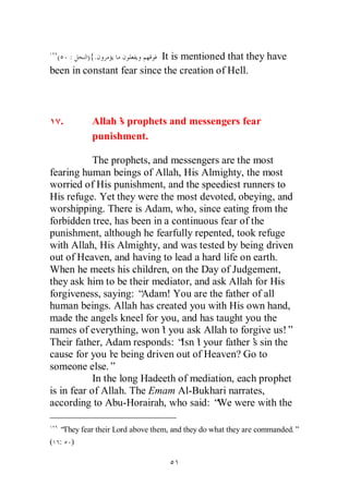 (       :   ){.           It is mentioned that they have
been in constant fear since the creation of Hell.



     .        Allah’ prophets and messengers fear
                    s
              punishment.

            The prophets, and messengers are the most
fearing human beings of Allah, His Almighty, the most
worried of His punishment, and the speediest runners to
His refuge. Yet they were the most devoted, obeying, and
worshipping. There is Adam, who, since eating from the
forbidden tree, has been in a continuous fear of the
punishment, although he fearfully repented, took refuge
with Allah, His Almighty, and was tested by being driven
out of Heaven, and having to lead a hard life on earth.
When he meets his children, on the Day of Judgement,
they ask him to be their mediator, and ask Allah for His
forgiveness, saying: “  Adam! You are the father of all
human beings. Allah has created you with His own hand,
made the angels kneel for you, and has taught you the
names of everything, won’ you ask Allah to forgive us!”
                            t
Their father, Adam responds: “ t your father’ sin the
                                 Isn’             s
cause for you’ being driven out of Heaven? Go to
                 re
someone else.”
            In the long Hadeeth of mediation, each prophet
is in fear of Allah. The Emam Al-Bukhari narrates,
according to Abu-Horairah, who said: “ were with the
                                         We

  “They fear their Lord above them, and they do what they are commanded.”
( :      )
 