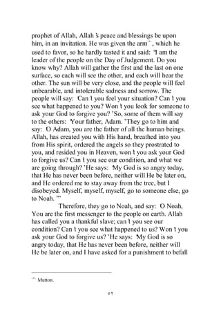 prophet of Allah, Allah’ peace and blessings be upon
                         s
him, in an invitation. He was given the arm , which he
used to favor, so he hardly tasted it and said: “ am the
                                                 I
leader of the people on the Day of Judgement. Do you
know why? Allah will gather the first and the last on one
surface, so each will see the other, and each will hear the
other. The sun will be very close, and the people will feel
unbearable, and intolerable sadness and sorrow. The
people will say: ‘ t you feel your situation? Can’ you
                   Can’                               t
see what happened to you? Won’ you look for someone to
                                  t
ask your God to forgive you?’ some of them will say
                                So,
to the others: ‘
               Your father, Adam.’They go to him and
say: ‘ Adam, you are the father of all the human beings.
      O
Allah, has created you with His hand, breathed into you
from His spirit, ordered the angels so they prostrated to
you, and resided you in Heaven, won’ you ask your God
                                         t
to forgive us? Can’ you see our condition, and what we
                    t
are going through?’He says: ‘ God is so angry today,
                                My
that He has never been before, neither will He be later on,
and He ordered me to stay away from the tree, but I
disobeyed. Myself, myself, myself, go to someone else, go
to Noah.’ ”
           Therefore, they go to Noah, and say: ‘ Noah,
                                                   O
You are the first messenger to the people on earth. Allah
has called you a thankful slave; can’ you see our
                                       t
condition? Can’ you see what happened to us? Won’ you
                 t                                      t
ask your God to forgive us?’He says: ‘ God is so
                                           My
angry today, that He has never been before, neither will
He be later on, and I have asked for a punishment to befall



  Mutton.
 
