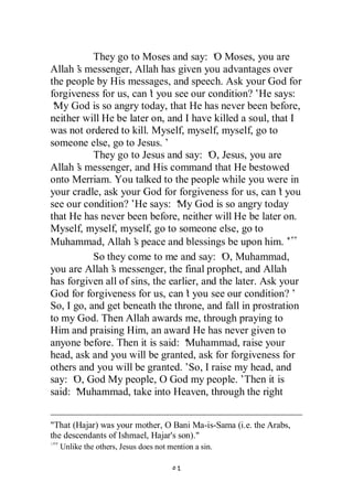 They go to Moses and say: ‘ Moses, you are
                                          O
Allah’ messenger, Allah has given you advantages over
       s
the people by His messages, and speech. Ask your God for
forgiveness for us, can’ you see our condition?’He says:
                         t
‘ God is so angry today, that He has never been before,
 My
neither will He be later on, and I have killed a soul, that I
was not ordered to kill. Myself, myself, myself, go to
someone else, go to Jesus.’
           They go to Jesus and say: ‘ Jesus, you are
                                         O,
Allah’ messenger, and His command that He bestowed
       s
onto Merriam. You talked to the people while you were in
your cradle, ask your God for forgiveness for us, can’ yout
see our condition?’ says: ‘ God is so angry today
                     He         My
that He has never been before, neither will He be later on.
Myself, myself, myself, go to someone else, go to
Muhammad, Allah’ peace and blessings be upon him.’
                     s
           So they come to me and say: ‘ Muhammad,
                                            O,
you are Allah’ messenger, the final prophet, and Allah
               s
has forgiven all of sins, the earlier, and the later. Ask your
God for forgiveness for us, can’ you see our condition?’
                                   t
So, I go, and get beneath the throne, and fall in prostration
to my God. Then Allah awards me, through praying to
Him and praising Him, an award He has never given to
anyone before. Then it is said: ‘ Muhammad, raise your
head, ask and you will be granted, ask for forgiveness for
others and you will be granted.’ I raise my head, and
                                    So,
say: ‘ God My people, O God my people.’Then it is
      O,
said: ‘Muhammad, take into Heaven, through the right


"That (Hajar) was your mother, O Bani Ma-is-Sama (i.e. the Arabs,
the descendants of Ishmael, Hajar's son)."
  Unlike the others, Jesus does not mention a sin.
 