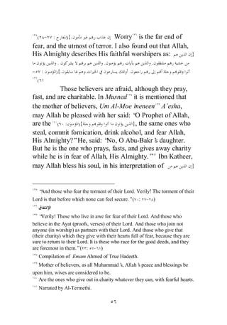 ( - :           ){.           Worry is the far end of
fear, and the utmost of terror. I also found out that Allah,
His Almighty describes His faithful worshipers as:           }
             .                      .                       .
- :         ){.                                  .
 (
           Those believers are afraid, although they pray,
fast, and are charitable. In Musned it is mentioned that
the mother of believers, Um Al-Moe’    meneen A`esha,
may Allah be pleased with her said: “ Prophet of Allah,
                                       O
are the ( :       ){                  }, the same ones who
steal, commit fornication, drink alcohol, and fear Allah,
His Almighty?”He, said: “ O Abu-Bakr’ daughter.
                             No,               s
But he is the one who prays, fasts, and gives away charity
while he is in fear of Allah, His Almighty.” Ibn Katheer,
may Allah bless his soul, in his interpretation of         }



   “And those who fear the torment of their Lord. Verily! The torment of their
Lord is that before which none can feel secure.”( :      - )


   “ Verily! Those who live in awe for fear of their Lord. And those who
believe in the Ayat (proofs, verses) of their Lord. And those who join not
anyone (in worship) as partners with their Lord. And those who give that
(their charity) which they give with their hearts full of fear, because they are
sure to return to their Lord. It is these who race for the good deeds, and they
are foremost in them.”( : - )
   Compilation of Emam Ahmed of True Hadeeth.
  Mother of believers, as all Muhammad’ Allah’ peace and blessings be
                                         s,       s
upon him, wives are considered to be.
  Are the ones who give out in charity whatever they can, with fearful hearts.
   Narrated by Al-Termethi.
 