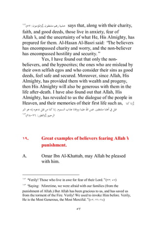 (       :   ){.         says that, along with their charity,
faith, and good deeds, those live in anxiety, fear of
Allah’ and the uncertainty of what He, His Almighty, has
        s,
prepared for them. Al-Hasan Al-Basri said: “ believers
                                                The
has encompassed charity and worry, and the non-believer
has encompassed hostility and security.”
            Yes, I have found out that only the non-
believers, and the hypocrites; the ones who are mislead by
their own selfish egos and who consider their sins as good
deeds, feel safe and secured. Moreover, since Allah, His
Almighty, has provided them with wealth and progeny,
then His Almighty will also be generous with them in the
life after-death. I have also found out that Allah, His
Almighty, has revealed to us the dialogue of the people in
Heaven, and their memories of their first life such as,        }
                       .                         .
  ( - :         ){.




      .       Great examples of believers fearing Allah’
                                                       s
              punishment.

A.            Omar Ibn Al-Khattab, may Allah be pleased
              with him.


   “Verily! Those who live in awe for fear of their Lord.”( :   )
   “Saying: ‘Aforetime, we were afraid with our families (from the
punishment of Allah.) But Allah has been gracious to us, and has saved us
from the torment of the Fire. Verily! We used to invoke Him before. Verily,
He is the Most Generous, the Most Merciful.”( : - )
 