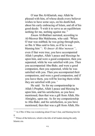 O`mar Ibn Al-Khattab, may Allah be
               pleased with him, of whose deeds every believer
               wishes to have some says, on his death-bed,
               about his early embracing of Islam, and all of his
               good deeds: “ wish it to serve as an equilibrium
                              I
               nothing for me, nothing against me.”
                     Emam Al-Bukhari narrated, according to
               Al-Meswer Bin Makhrama, who said: “      When
               O`mar was stabbed, he was going through pain,
               so Ibn A`bbas said to him, as if he is was
               blaming him : ‘ Ameer Al-Moe`meneen ,
                                 O
               even if that were true, you have accompanied
               Allah’ prophet, Allah’ peace and blessings be
                      s                 s
               upon him, and were a good companion, then you
               separated, while he was satisfied with you. Then
               you accompanied Abu-Bakr, and were a good
               companion, then you separated, while he was
               satisfied with you. Then you accompanied their
               companions, and were a good companion, and if
               you leave them, you will be leaving them while
               they are satisfied with you.’
                     He said: ‘ for my companionship to
                                As
               Allah’ Prophet, Allah’ peace and blessing be
                      s                 s
               upon him, and his satisfaction, as you have
               mentioned, then that was a gift from Allah, His
               Almighty, upon me. As for my companionship
               to Abu-Bakr, and his satisfaction, as you have
               mentioned, then that was a gift from Allah, His

      As if Ibn A`bbas was wondering about O`mar’ fear, and blaming him for
                                                s
it.
    Prince of the believers, which is the title of all leaders during the early
Islamic era.
 