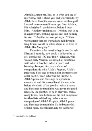 Almighty, upon me. But, as to what you see of
         my worry, that is about you and your friends. By
         Allah, have I had the mountains on earth in gold
         I would ransom myself to escape from Allah’    s,
         His Almighty’ punishment, before I meet
                        s,
         Him.’Another version says: “ wished that to be
                                          I
         in equilibrium, nothing against me, and nothing
         for me.” Another version yet says: “ there
                                                If
         were a mule that has tripped and fell down in
         Iraq, O`mar would be asked about it, in front of
         Allah, His Almighty.”
               Therefore, after considering O`mar Ibn Al-
         Khattab’ attitude, how could a believer be so
                  s
         self-confident? If O`mar Ibn Al-Khattab, who
         was an early Muslim, witnessed all situations
         with Allah’ Prophet, Allah’ peace and
                     s                  s
         blessings be upon him, and an hour of
         companionship with Allah’ Prophet, Allah’
                                      s               s
         peace and blessings be upon him, surpasses any
         other deed. O`mar, who was the Prophet’   s,
         Allah’ peace and blessings be upon him,
                s
         consultant, and his second hand, the one who,
         before the death of the prophet, Allah’ peace
                                                 s
         and blessings be upon him, was given the good
         news, by the prophet, to be in Heavens, many,
         many times, then he became the best companion
         to Abu-Bakr Al-Sedeeq`, who was the
         companion of Allah’ Prophet, Allah’ peace
                               s                s
         and blessings be upon him. So he became his
         second hand, his consular, and his supporter.

Narrated by Al-Bukhari.
 