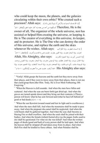 who could keep the moon, the planets, and the galaxies
circulating within their own orbits? Who created such a
precision? Allah says:                                  }
 ( : ){                              Therefore, He is the
owner of all, The organizer of the whole universe, non has
assisted or helped Him creating the universe, or keeping it.
He is The creator of everything in this universe, its keeper,
and its protector. He is The One who can destroy the order
of this universe, and replace the earth and the skies
whenever He wishes. Allah says:               .           }
    ( - :    ){ .                          .             .             .
Allah, His Almighty, also says: .                             .             }
.              .               .                 .                .
     .              .              .                 .             .
    ( - :     ){.                      .       His Almighty also says:

  “Verily! Allah grasps the heavens and the earth lest they move away from
their places, and if they were to move away from their places, there is not one
that could grasp them after Him. Truly, He is Ever Most Forbearing, Oft-
Forgiving.”
  “When the Heaven is cleft asunder. And when the stars have fallen and
scattered. And when the seas are burst forth (got dried up). And when the
graves are turned upside down (and they bring out their contents.) (Then) a
person will know what he has sent forward and (what he has) left behind (of
good or bad deeds.) ( : - )
  “When the sun Kuwirat (wound round and lost its light and is overthrown.)
And when the stars shall fall; And when the mountains shall be made to pass
away; And when the pregnant she-camel shall be neglected; And when the
wild beasts shall be gathered together; And when the seas shall become as
blazing Fire or shall overflow; And when the souls shall be joined with their
bodies; And when the female (infant) buried alive (as the pagan Arabs used to
do) shall be questioned. For what sin she was killed? And when the written
pages of deeds (good and bad) of every person shall be laid open; And when
the heaven shall be stripped off and taken away from its place; And when
Hell-Fire shall be kindled to fierce ablaze. And when Paradise shall be
 