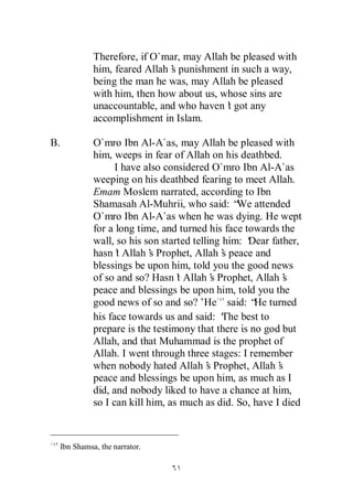Therefore, if O`mar, may Allah be pleased with
               him, feared Allah’ punishment in such a way,
                                s
               being the man he was, may Allah be pleased
               with him, then how about us, whose sins are
               unaccountable, and who haven’ got any
                                             t
               accomplishment in Islam.

B.             O`mro Ibn Al-A`as, may Allah be pleased with
               him, weeps in fear of Allah on his deathbed.
                     I have also considered O`mro Ibn Al-A`as
               weeping on his deathbed fearing to meet Allah.
               Emam Moslem narrated, according to Ibn
               Shamasah Al-Muhrii, who said: “ attended
                                                   We
               O`mro Ibn Al-A`as when he was dying. He wept
               for a long time, and turned his face towards the
               wall, so his son started telling him: ‘
                                                     Dear father,
               hasn’ Allah’ Prophet, Allah’ peace and
                     t        s                 s
               blessings be upon him, told you the good news
               of so and so? Hasn’ Allah’ Prophet, Allah’
                                    t        s               s
               peace and blessings be upon him, told you the
               good news of so and so?’    He said: “ turned
                                                       He
               his face towards us and said: ‘ best to
                                                The
               prepare is the testimony that there is no god but
               Allah, and that Muhammad is the prophet of
               Allah. I went through three stages: I remember
               when nobody hated Allah’ Prophet, Allah’
                                            s               s
               peace and blessings be upon him, as much as I
               did, and nobody liked to have a chance at him,
               so I can kill him, as much as did. So, have I died



     Ibn Shamsa, the narrator.
 