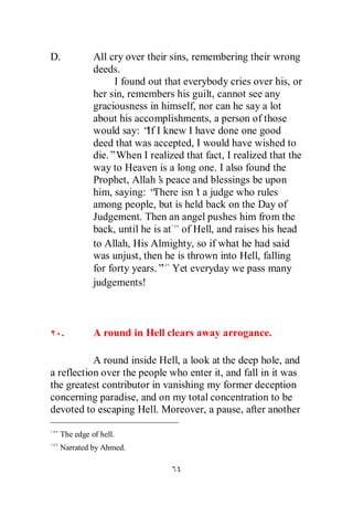 D.          All cry over their sins, remembering their wrong
            deeds.
                  I found out that everybody cries over his, or
            her sin, remembers his guilt, cannot see any
            graciousness in himself, nor can he say a lot
            about his accomplishments, a person of those
            would say: “ I knew I have done one good
                          If
            deed that was accepted, I would have wished to
            die.”When I realized that fact, I realized that the
            way to Heaven is a long one. I also found the
            Prophet, Allah’ peace and blessings be upon
                             s
            him, saying: “  There isn’ a judge who rules
                                      t
            among people, but is held back on the Day of
            Judgement. Then an angel pushes him from the
            back, until he is at of Hell, and raises his head
            to Allah, His Almighty, so if what he had said
            was unjust, then he is thrown into Hell, falling
            for forty years.” Yet everyday we pass many
            judgements!



     .      A round in Hell clears away arrogance.

           A round inside Hell, a look at the deep hole, and
a reflection over the people who enter it, and fall in it was
the greatest contributor in vanishing my former deception
concerning paradise, and on my total concentration to be
devoted to escaping Hell. Moreover, a pause, after another

  The edge of hell.
  Narrated by Ahmed.
 