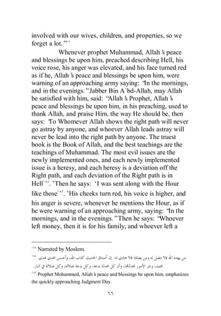 involved with our wives, children, and properties, so we
forget a lot.”
           Whenever prophet Muhammad, Allah’ peace s
and blessings be upon him, preached describing Hell, his
voice rose, his anger was elevated, and his face turned red
as if he, Allah’ peace and blessings be upon him, were
                s
warning of an approaching army saying: “ the mornings,
                                            In
and in the evenings.”Jabber Bin A`bd-Allah, may Allah
be satisfied with him, said: “ Allah’ Prophet, Allah’
                                     s                 s
peace and blessings be upon him, in his preaching, used to
thank Allah, and praise Him, the way He should be, then
says: ‘ Whomever Allah shows the right path will never
       To
go astray by anyone, and whoever Allah leads astray will
never be lead into the right path by anyone. The truest
book is the Book of Allah, and the best teachings are the
teachings of Muhammad. The most evil issues are the
newly implemented ones, and each newly implemented
issue is a heresy, and each heresy is a deviation off the
Right path, and each deviation of the Right path is in
Hell .’Then he says: ‘ was sent along with the Hour
                           I
like those .’His cheeks turn red, his voice is higher, and
his anger is severe, whenever he mentions the Hour, as if
he were warning of an approaching army, saying: “ the In
mornings, and in the evenings.”Then he says: “    Whoever
left money, then it is for his family, and whoever left a


    Narrated by Moslem.
                                    .
.
   Prophet Mohammed, Allah’ peace and blessings be upon him, emphasizes
                             s
the quickly approaching Judgment Day.
 
