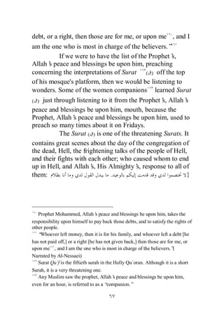 debt, or a right, then those are for me, or upon me , and I
am the one who is most in charge of the believers.”
           If we were to have the list of the Prophet’s,
Allah’ peace and blessings be upon him, preaching
       s
concerning the interpretations of Surat ( ) off the top
of his mosque's platform, then we would be listening to
wonders. Some of the women companions learned Surat
( ) just through listening to it from the Prophet’ Allah’
                                                  s,        s
peace and blessings be upon him, mouth, because the
Prophet, Allah’ peace and blessings be upon him, used to
                 s
preach so many times about it on Fridays.
           The Surat ( ) is one of the threatening Surats. It
contains great scenes about the day of the congregation of
the dead, Hell, the frightening talks of the people of Hell,
and their fights with each other; who caused whom to end
up in Hell, and Allah’ His Almighty’ response to all of
                        s,               s,
them:                          .                            }




   Prophet Mohammed, Allah’ peace and blessings be upon him, takes the
                                  s
responsibility upon himself to pay back those debts, and to satisfy the rights of
other people.
   “Whoever left money, then it is for his family, and whoever left a debt [he
has not paid off,] or a right [he has not given back,] then those are for me, or
upon me , and I am the one who is most in charge of the believers.”      (
Narrated by Al-Nessaei)
   Surat Qa`f is the fiftieth surah in the Holly Qu`oran. Although it is a short
Surah, it is a very threatening one.
   Any Muslim saw the prophet, Allah’ peace and blessings be upon him,
                                           s
even for an hour, is referred to as a “ companion.”
 