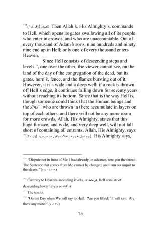 ( : ) {.     Then Allah’ His Almighty’ commands
                             s,              s,
to Hell, which opens its gates swallowing all of its people
who enter in crowds, and who are unaccountable. Out of
every thousand of Adam’ sons, nine hundreds and ninety
                           s
nine end up in Hell; only one of every thousand enters
Heaven.
            Since Hell consists of descending steps and
levels , one over the other, the viewer cannot see, on the
land of the day of the congregation of the dead, but its
gates, horn’ fence, and the flames bursting out of it.
             s,
However, it is a wide and a deep well; if a rock is thrown
off Hell’ edge, it continues falling down for seventy years
          s
without reaching its bottom. Since that is the way Hell is,
though someone could think that the Human beings and
the Jins who are thrown in there accumulate in layers on
top of each others, and there will not be any more room
for more crowds, Allah, His Almighty, states that this
huge furnace, and wide, and very deep well, will not fall
short of containing all entrants. Allah, His Almighty, says:
  ( : ){.                           } His Almighty says,




   “ Dispute not in front of Me, I had already, in advance, sent you the threat.
The Sentence that comes from Me cannot be changed, and I am not unjust to
the slaves.”( : - )

   Contrary to Heavens ascending levels, or         , Hell consists of
descending lower levels or        .
   The spirits.
   “ the Day when We will say to Hell: ‘ you filled?’It will say: ‘
    On                                 Are                        Are
there any more?’( :      )
 