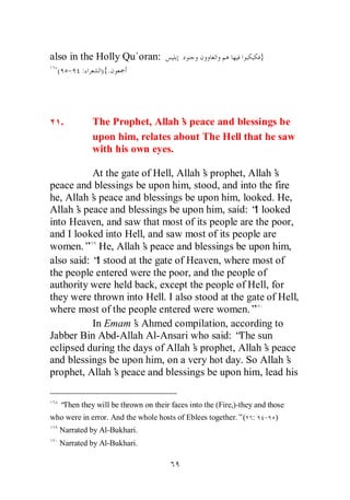 also in the Holly Qu`oran:                                        }
  ( - :        ){.




   .        The Prophet, Allah’ peace and blessings be
                                s
            upon him, relates about The Hell that he saw
            with his own eyes.

           At the gate of Hell, Allah’ prophet, Allah’
                                      s                s
peace and blessings be upon him, stood, and into the fire
he, Allah’ peace and blessings be upon him, looked. He,
           s
Allah’ peace and blessings be upon him, said: “ looked
       s                                          I
into Heaven, and saw that most of its people are the poor,
and I looked into Hell, and saw most of its people are
women.” He, Allah’ peace and blessings be upon him,
                       s
also said: “ stood at the gate of Heaven, where most of
             I
the people entered were the poor, and the people of
authority were held back, except the people of Hell, for
they were thrown into Hell. I also stood at the gate of Hell,
where most of the people entered were women.”
           In Emam’ Ahmed compilation, according to
                     s
Jabber Bin Abd-Allah Al-Ansari who said: “ sunThe
eclipsed during the days of Allah’ prophet, Allah’ peace
                                    s               s
and blessings be upon him, on a very hot day. So Allah’  s
prophet, Allah’ peace and blessings be upon him, lead his
                s


  “Then they will be thrown on their faces into the (Fire,)-they and those
who were in error. And the whole hosts of Eblees together.”( :     - )
  Narrated by Al-Bukhari.
  Narrated by Al-Bukhari.
 