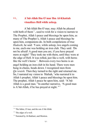 .         A`bd-Allah Ibn O`mar Ibn Al-Khattab
            visualizes Hell while asleep.

           A`bd-Allah Ibn O`mar, may Allah be pleased
with both of them , used to wish for a vision to narrate to
The Prophet, Allah’ peace and blessings be upon him, as
                     s
many of The Prophet’ Allah’ peace and blessings be
                       s,       s
upon him, companions do. In both compilations of true
Hadeeth, he said: “ saw, while asleep, two angels coming
                    I
to me, each one was holding an iron club. They said: ‘    Do
not be afraid! A good man you are, if you have prayed
more at night!’ They took me with them, until they were at
the edge of Hell. It was rolled, just like a well, with horns
like the well’ horns . Between every two horns is an
              s
angel holding an iron club in his hand. There were men
hung in chains, heads down. I recognized men from
Qu`oraish. Then they turned to the right and returned me.
So, I narrated my vision to ‘ Hafsah,’who narrated it to
Allah’ prophet, Allah’ peace and blessings be upon him.
       s                s
The prophet, Allah’ peace be upon him, said: “
                     s                              A`bd-
Allah is a good man.”In another narrative, “ good man
                                               A
is A`bd-Allah, if he has prayed at night.”




  The father, O`mar, and the son A`bd-Allah.
  The edges of a well.
  Narrated by Al-Bukhari, and Moslem.
 