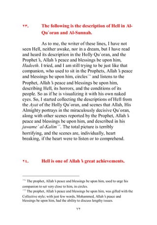 .        The following is the description of Hell in Al-
            Qu`oran and Al-Sunnah.

           As to me, the writer of these lines, I have not
seen Hell, neither awake, nor in a dream, but I have read
and heard its description in the Holly Qu`oran, and the
Prophet’ Allah’ peace and blessings be upon him,
         s,        s
Hadeeth. I tried, and I am still trying to be just like that
companion, who used to sit in the Prophets, Allah’ peace
                                                       s
and blessings be upon him, circles and listens to the
Prophet, Allah’ peace and blessings be upon him,
                 s
describing Hell, its horrors, and the conditions of its
people. So as if he is visualizing it with his own naked
eyes. So, I started collecting the descriptions of Hell from
the Ayat of the Holly Qu`oran, and scenes that Allah, His
Almighty portrays in the miraculously decisive Qu`oran,
along with other scenes reported by the Prophet, Allah’      s
peace and blessings be upon him, and described in his
jawame` al-Kalim . The total picture is terribly
horrifying, and the scenes are, individually, heart
breaking, if the heart were to listen or to comprehend.



   .        Hell is one of Allah’ great achievements.
                                s



   The prophet, Allah’ peace and blessings be upon him, used to urge his
                        s
companion to set very close to him, in circles.
   The prophet, Allah’ peace and blessings be upon him, was gifted with the
                        s
Collective style; with just few words, Mohammed, Allah’ peace and
                                                           s
blessings be upon him, had the ability to discuss lengthy issues.
 