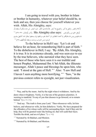 I am going to travel with you, brother in Islam
or brother in humanity, whatever your belief should be, to
look and see, then you choose for yourself whatever you
wish. Allah, His Almighty, says:
                    .       .             .            .           .       }
  ( - :       ){.       His Almighty also says:                            }

   ( :      ){.
             To the believer in Hell I say: “ s sit and
                                             Let’
believe for an hour, for remembering Hell is part of faith.”
To the disbeliever in Hell, I say: “ Allah, His Almighty,
                                       By
it is true. It is in existence already, and was seen eye to eye
by the true believers, who narrated what they have seen.
The best of those who have seen it is our truthful and
honest Prophet, Muhammad Ibn A`bd-Allah, the illiterate
messenger, Allah’ peace and blessings be upon him, who
                      s
said: “ stood at the gate of Hell.” Also: “ saw Hell and
        I                                      I
I haven’ seen anything more horrifying.” “
          t                                      Saw,”in the
previous context refers to eyesight, not just visualization.



   “Nay, and by the moon. And by the night when it withdraws. And by the
dawn when it brightens. Verily, it is but one of the greatest calamities. A
warning to mankind. To any of you that chooses to go forward, or to remain
behind.”( : - )
   “And say: ‘ truth is from your Lord.’Then whosoever wills, let him
               The
believe, and whosoever wills, let him disbelieve. Verily, We have prepared for
the offenders a Fire whose walls will be surrounding them. And if they ask for
help, they will be granted water like boiling oil, that will scald their faces.
Terrible the drink, and an evil place.”( : )
   Narrated by Al-Bukhari, and Moslem.
   Narrated by Al-Bukhari, and Moslem.
 