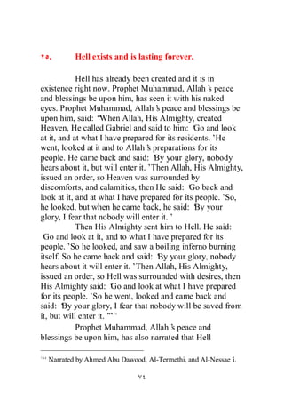 .       Hell exists and is lasting forever.

            Hell has already been created and it is in
existence right now. Prophet Muhammad, Allah’ peace s
and blessings be upon him, has seen it with his naked
eyes. Prophet Muhammad, Allah’ peace and blessings be
                                    s
upon him, said: “   When Allah, His Almighty, created
Heaven, He called Gabriel and said to him: ‘ and look
                                                Go
at it, and at what I have prepared for its residents.’ He
went, looked at it and to Allah’ preparations for its
                                  s
people. He came back and said: ‘ your glory, nobody
                                    By
hears about it, but will enter it.’Then Allah, His Almighty,
issued an order, so Heaven was surrounded by
discomforts, and calamities, then He said: ‘ back and
                                               Go
look at it, and at what I have prepared for its people.’ So,
he looked, but when he came back, he said: ‘ your
                                                By
glory, I fear that nobody will enter it.’
            Then His Almighty sent him to Hell. He said:
‘ and look at it, and to what I have prepared for its
 Go
people.’ he looked, and saw a boiling inferno burning
          So
itself. So he came back and said: ‘ your glory, nobody
                                     By
hears about it will enter it.’Then Allah, His Almighty,
issued an order, so Hell was surrounded with desires, then
His Almighty said: ‘ and look at what I have prepared
                       Go
for its people.’ he went, looked and came back and
                 So
said: ‘ your glory, I fear that nobody will be saved from
        By
it, but will enter it.’
                      ”
            Prophet Muhammad, Allah’ peace and
                                         s
blessings be upon him, has also narrated that Hell

  Narrated by Ahmed Abu Dawood, Al-Termethi, and Al-Nessae’
                                                          i.
 