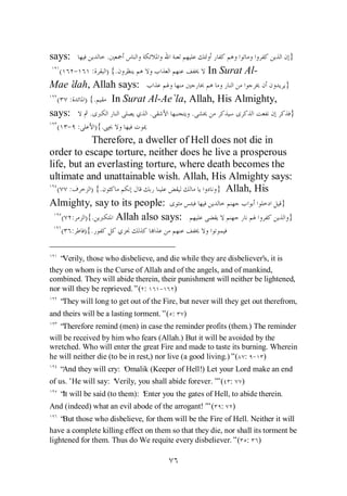 says:                   .                                                     }
   (    -     :         ) {.                       In Surat Al-
Mae’  dah, Allah says:                                 }
  ( : ) {.     In Surat Al-Ae`la, Allah, His Almighty,
says:     .             .         .                      }
  ( - :           ){.
           Therefore, a dweller of Hell does not die in
order to escape torture, neither does he live a prosperous
life, but an everlasting torture, where death becomes the
ultimate and unattainable wish. Allah, His Almighty says:
   ( :     ) {.                           } Allah, His
Almighty, say to its people:                             }
    ( : ){.      Allah also says:                          }
   ( :      ){.


   “Verily, those who disbelieve, and die while they are disbeliever's, it is
they on whom is the Curse of Allah and of the angels, and of mankind,
combined. They will abide therein, their punishment will neither be lightened,
nor will they be reprieved.”( :    - )
   “They will long to get out of the Fire, but never will they get out therefrom,
and theirs will be a lasting torment.”( :   )
   “Therefore remind (men) in case the reminder profits (them.) The reminder
will be received by him who fears (Allah.) But it will be avoided by the
wretched. Who will enter the great Fire and made to taste its burning. Wherein
he will neither die (to be in rest,) nor live (a good living.)”( : - )
   “And they will cry: ‘
                       Omalik (Keeper of Hell!) Let your Lord make an end
of us.’He will say: ‘
                    Verily, you shall abide forever.’ ( :
                                                    ”           )
   “ will be said (to them): ‘
    It                       Enter you the gates of Hell, to abide therein.
And (indeed) what an evil abode of the arrogant!’ ( :
                                                ”           )
   “ those who disbelieve, for them will be the Fire of Hell. Neither it will
    But
have a complete killing effect on them so that they die, nor shall its torment be
lightened for them. Thus do We requite every disbeliever.”( : )
 