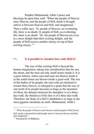 Prophet Muhammad, Allah’ peace and
                                        s
blessings be upon him, said: “  When the people of Heaven
enter Heaven, and the people of Hell, death is brought
until it is between Heaven and Hell, and slaughtered.
Then a caller says: “ people of Heaven, an everlasting
                      O,
life, there is no death. O, people of Hell, an everlasting
life, there is no death.”So, the people of Heaven are even
in a more delight than their existing delight, and the
people of Hell receive another misery on top of their
existing misery.”



   .         Is it possible to visualize how wide Hell is?

           The size of this existing Hell is beyond the
human imagination, taking into consideration that the sun,
the moon, and the stars are only small stones inside it. It is
a great inferno, where suns and stars are thrown inside it
as the small stones are thrown inside a great well. The size
of the bodies of its people, the ones who are destined to
remain there forever, is enlarged to a point that the size of
one tooth of its people becomes as huge as the mountain
of Ohod, the distance between his shoulders is of a three-
day walk, the thickness of his skin is of a three day-walk.
Therefore, the body of a Hell’ inhabitant is as huge as the
                                s
most gigantic mountain on earth. Mohammed, Allah’       s

   “When the people of Heaven enter Heaven, and the people of Hell [enter]
Hell, death is [personified and] brought until it is between Heaven and Hell,
and slaughtered.”
   Narrated by Al-Bukhary.
 