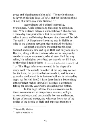 peace and blessing upon him, said: “ tooth of a non-
                                         The
believer or his fang is as Oh`od’ and the thickness of his
                                     s,
skin is of a three-day walk distance.”
           According to Al-Bukhari’ narrative,
                                        s
Muhammad, Allah’ peace and blessings be upon him,
                      s
said: “ distance between a non-believer’ shoulders is
       The                                        s
a three-day time period for a fast horse-back rider.”He,
Allah’ peace and blessings be upon him, also said, In ‘
       s                                                     Al-
Termethi’ “A blasphemer’ seating area in Hell is as
           :                    s
wide as the distance between Mecca and Al-Meddina.”
           Although out of one thousand people, nine
hundred and ninty nine end up in Hell, and only one enters
Heaven, along with Jin’ satans, who are as many as the
                           s
non-believers, or even more, who all enter Hell the way
Allah, His Almighty, described, yet they do not fill it up,
neither does it refuse them: : ){.                              }
   ( This Huge inferno was created in the shape of a
round well. The outside onlooker, at the top, may not see
but its fence, the pavilion that surrounds it, and its seven
gates that are located in its fence or built on its descending
steps. As for Hell itself, it is so deep that it is bottomless;
if the greatest rock is thrown off its edge, it continues
falling for seventy years without reaching the bottom.
           In this huge inferno, there are mountains. In
those mountains are so many caves, caverns, valleys,
narrow pathways, and uncountable horrors and horrors.
Rivers of pus and matter, and whatever flows out of the
bodies of the people of Hell, and explodes from their

  Narrated by Moslem.
  Refer to Note No.   .
 