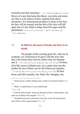 stomachs and their intestines; ( : ){.                       }
Rivers of water that looks like black, very dirty and rotten
oil, that is at its utmost of heat, explode from those
mountains. If a tortured person places it closer to his face,
his face will be roasted, and the skin of his face will fall
apart into it-I ask Allah’ refuge from His anger and His
                            s
punishment.                                            }
  (       :       ){.




      .            In Hell are all causes of death, but there is no
                   death.

            The people of this existing great fire, who are its
residents, are welcomed at its gates with the news that
they will remain there forever, before they are dumped
into it. ( : ){.                                    } In there,
all of the causes of death exist, yet a sinner does not die,
neither by one of them, nor by all of them put together,
  ( :     ){.                                    } Its heat
burns and kills instantly, but Allah, His Almighty, has

   “And be given, to drink, boiling water, so that it cuts up their bowels.”( :
  )
   “Mohl,”is melted lead, or every melted metal.
   ( :        )
   It will be said (to them): ‘
                              Enter you the gates of Hell, to abide therein. And
what an evil abode of the arrogant.’ ( :
                                   ”         )
   “And death will come to him from every side, yet he will not die and in
front of him, will be a great torment.”( :       )
 