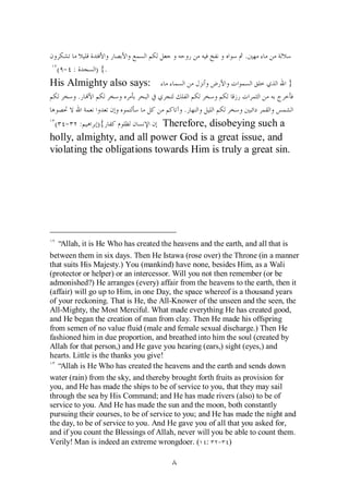 .
  ( - :       ) {.
His Almighty also says:                                                   }
          .
                                          .
 ( - :        ){            Therefore, disobeying such a
holly, almighty, and all power God is a great issue, and
violating the obligations towards Him is truly a great sin.




  “ Allah, it is He Who has created the heavens and the earth, and all that is
between them in six days. Then He Istawa (rose over) the Throne (in a manner
that suits His Majesty.) You (mankind) have none, besides Him, as a Wali
(protector or helper) or an intercessor. Will you not then remember (or be
admonished?) He arranges (every) affair from the heavens to the earth, then it
(affair) will go up to Him, in one Day, the space whereof is a thousand years
of your reckoning. That is He, the All-Knower of the unseen and the seen, the
All-Mighty, the Most Merciful. What made everything He has created good,
and He began the creation of man from clay. Then He made his offspring
from semen of no value fluid (male and female sexual discharge.) Then He
fashioned him in due proportion, and breathed into him the soul (created by
Allah for that person,) and He gave you hearing (ears,) sight (eyes,) and
hearts. Little is the thanks you give!
  “ Allah is He Who has created the heavens and the earth and sends down
water (rain) from the sky, and thereby brought forth fruits as provision for
you, and He has made the ships to be of service to you, that they may sail
through the sea by His Command; and He has made rivers (also) to be of
service to you. And He has made the sun and the moon, both constantly
pursuing their courses, to be of service to you; and He has made the night and
the day, to be of service to you. And He gave you of all that you asked for,
and if you count the Blessings of Allah, never will you be able to count them.
Verily! Man is indeed an extreme wrongdoer. ( : - )
 