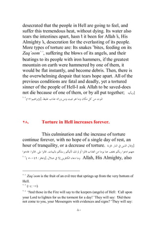 desecrated that the people in Hell are going to feel, and
suffer this tremendous heat, without dying. Its water also
tears the intestines apart, hasn’ it been for Allah’ His
                                t                  s,
Almighty’ desecration for the everlasting of its people.
            s,
More types of torture are: Its snakes’bites, feeding on its
Zaq`oom , suffering the blows of its angels, and their
beatings to its people with iron hammers, if the greatest
mountain on earth were hammered by one of them, it
would be flat instantly, and become debris. Then, there is
the overwhelming despair that tears hope apart. All of the
previous conditions are fatal and deadly, yet a tortured
sinner of the people of Hell-I ask Allah to be saved-does
not die because of one of them, or by all put together;     }
  ( :              ){.




      .              Torture in Hell increases forever.

           This culmination and the increase of torture
continue forever, with no hope of a single day of rest, an
hour of tranquility, or a decrease of torture.             }
          :    .           .
  (           - :        ){.              Allah, His Almighty, also


  Zaq`oom is the fruit of an evil tree that springs up from the very bottom of
Hell.
  ( : )
   “And those in the Fire will say to the keepers (angels) of Hell: ‘ upon
                                                                    Call
your Lord to lighten for us the torment for a day!’They will say: ‘ there
                                                                    Did
not come to you, your Messengers with evidences and signs?’They will say:
 