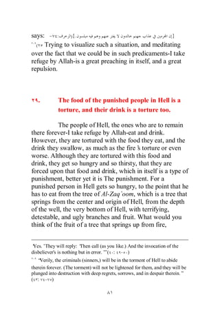 says: - :       ){.                                    }
  ( Trying to visualize such a situation, and meditating
over the fact that we could be in such predicaments-I take
refuge by Allah-is a great preaching in itself, and a great
repulsion.



   .         The food of the punished people in Hell is a
             torture, and their drink is a torture too.

           The people of Hell, the ones who are to remain
there forever-I take refuge by Allah-eat and drink.
However, they are tortured with the food they eat, and the
drink they swallow, as much as the fire’ torture or even
                                           s
worse. Although they are tortured with this food and
drink, they get so hungry and so thirsty, that they are
forced upon that food and drink, which in itself is a type of
punishment, better yet it is The punishment. For a
punished person in Hell gets so hungry, to the point that he
has to eat from the tree of Al-Zaq`oom, which is a tree that
springs from the center and origin of Hell, from the depth
of the well, the very bottom of Hell, with terrifying,
detestable, and ugly branches and fruit. What would you
think of the fruit of a tree that springs up from fire,


‘Yes.’They will reply: ‘  Then call (as you like.) And the invocation of the
disbeliever's is nothing but in error.’ ( : - )
                                      ”
   “Verily, the criminals (sinners,) will be in the torment of Hell to abide
therein forever. (The torment) will not be lightened for them, and they will be
plunged into destruction with deep regrets, sorrows, and in despair therein.”
( : - )
 