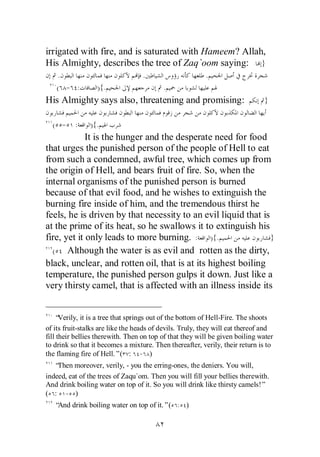 irrigated with fire, and is saturated with Hameem? Allah,
His Almighty, describes the tree of Zaq`oom saying: }
    .                              .                     .
   ( - :          ){.                     .
His Almighty says also, threatening and promising:                            }

  ( - :         ){.
             It is the hunger and the desperate need for food
that urges the punished person of the people of Hell to eat
from such a condemned, awful tree, which comes up from
the origin of Hell, and bears fruit of fire. So, when the
internal organisms of the punished person is burned
because of that evil food, and he wishes to extinguish the
burning fire inside of him, and the tremendous thirst he
feels, he is driven by that necessity to an evil liquid that is
at the prime of its heat, so he swallows it to extinguish his
fire, yet it only leads to more burning. : ){.                  }
  (    Although the water is as evil and rotten as the dirty,
black, unclear, and rotten oil, that is at its highest boiling
temperature, the punished person gulps it down. Just like a
very thirsty camel, that is affected with an illness inside its


    “ Verily, it is a tree that springs out of the bottom of Hell-Fire. The shoots
of its fruit-stalks are like the heads of devils. Truly, they will eat thereof and
fill their bellies therewith. Then on top of that they will be given boiling water
to drink so that it becomes a mixture. Then thereafter, verily, their return is to
the flaming fire of Hell.”( : - )
   “Then moreover, verily, - you the erring-ones, the deniers. You will,
indeed, eat of the trees of Zaqu`om. Then you will fill your bellies therewith.
And drink boiling water on top of it. So you will drink like thirsty camels!”
( : - )
   “And drink boiling water on top of it.”(       )
 