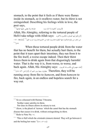 stomach, to the point that it feels as if there were flames
inside its stomach, so it swallows water, but its thirst is not
extinguished. Describing his feelings while in love, the
poet says,

Allah, His Almighty, referring to the tortured people of
Hell-I take refuge with-Allah says:                      }
- :      ){.
 (
            When those tortured people drink from the water
that has no benefit for them, but actually hurt them, to the
point that it tears apart their intestines, they run from it to
the fire itself, a worse escape indeed. Then their thirst
forces them to drink again from that disgustingly harmful
water. That is the way it is, from worse, to worse, and
back again. Allah, His Almighty says: .                         }
  ( - :       ){.                 Therefore, they will be
running away from fire to hameem, and from hameem to
fire, back again, in an endless and hopeless search for a
way out.




   So as a diseased with Haimaa’I became,
    Neither water satisfies its thirst,
    Nor does its illness allows its misery to rest.
   Heem, is the plural of haimaa’     which the camel that has the stomach
disease that causes it to drink, without extinguishing its thirst.
   Refer to Note No. .
   “This is Hell which the criminals (sinners) denied. They will go between it
and the boiling hot water.”( :     - )
 
