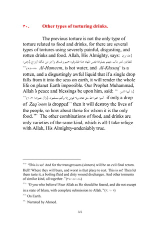 .           Other types of torturing drinks.

           The previous torture is not the only type of
torture related to food and drinks, for there are several
types of tortures using severely painful, disgusting, and
rotten drinks and food. Allah, His Almighty, says:        }
: ){.
  ( -      Al-Hameem, is hot water, and Al-Khssaq` is a
rotten, and a disgustingly awful liquid that if a single drop
falls from it into the seas on earth, it will render the whole
life on planet Earth impossible. Our Prophet Muhammad,
Allah’ peace and blessings be upon him, said: “
         s                                                    }
   (   :      ){.                               if only a drop
of Zaq`oom is dropped then it will destroy the lives of
the people, so how about those for whom it is the only
food.” The other combinations of food, and drinks are
only varieties of the same kind, which is all-I take refuge
with Allah, His Almighty-undeniably true.




   “ This is so! And for the transgressors (sinners) will be an evil final return.
Hell! Where they will burn, and worst is that place to rest. This is so! Then let
them taste it, a boiling fluid and dirty wound discharges. And other torments
of similar kind, all together.”( : - )
   “ you who believe! Fear Allah as He should be feared, and die not except
    O
in a state of Islam, with complete submission to Allah.”( :       )
   On Earth.
   Narrated by Ahmed.
 