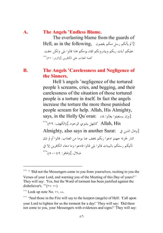 A.          The Angels’Endless Blame.
                 The everlasting blame from the guards of
            Hell, as in the following,                  }

               (   :   ){.


B.          The Angels’Carelessness and Negligence of
            the Sinners.
                 Hell’ angels’negligence of the tortured
                        s
            people’ screams, cries, and begging, and their
                    s
            carelessness of the situation of those tortured
            people is a torture in itself. In fact the angels
            increase the torture the more those punished
            people scream for help. Allah, His Almighty,
            says, in the Holly Qu`oran:                     }
              ( :         ) {.               Allah, His
            Almighty, also says in another Surat:             }
                      .

               ( - :             ) {.


   “‘ not the Messengers come to you from yourselves, reciting to you the
     Did
Verses of your Lord, and warning you of the Meeting of this Day of yours?’
They will say: ‘Yes, but the Word of torment has been justified against the
disbeliever's.’ ( : )
              ”
  Look up note No.     ,     .
   “And those in the Fire will say to the keepers (angels) of Hell: ‘ upon
                                                                    Call
your Lord to lighten for us the torment for a day!’They will say: ‘ there
                                                                    Did
not come to you, your Messengers with evidences and signs?’They will say:
 