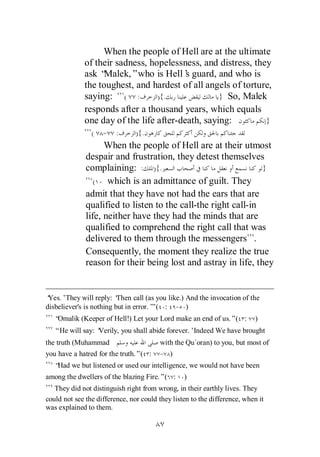When the people of Hell are at the ultimate
             of their sadness, hopelessness, and distress, they
             ask “ Malek,”who is Hell’ guard, and who is
                                         s
             the toughest, and hardest of all angels of torture,
             saying: ( :         ){.              } So, Malek
             responds after a thousand years, which equals
             one day of the life after-death, saying:         }
                (   - :         ){.
                    When the people of Hell are at their utmost
              despair and frustration, they detest themselves
              complaining: : ){.                                }
                 (   which is an admittance of guilt. They
              admit that they have not had the ears that are
              qualified to listen to the call-the right call-in
              life, neither have they had the minds that are
              qualified to comprehend the right call that was
              delivered to them through the messengers .
              Consequently, the moment they realize the true
              reason for their being lost and astray in life, they


‘Yes.’They will reply: ‘  Then call (as you like.) And the invocation of the
disbeliever's is nothing but in error.’ ( : - )
                                      ”
   “Omalik (Keeper of Hell!) Let your Lord make an end of us.”( :          )
   “He will say: ‘
                 Verily, you shall abide forever.’Indeed We have brought
the truth (Muhammad                     with the Qu`oran) to you, but most of
you have a hatred for the truth.”( :    - )
   “Had we but listened or used our intelligence, we would not have been
among the dwellers of the blazing Fire.”( :      )
   They did not distinguish right from wrong, in their earthly lives. They
could not see the difference, nor could they listen to the difference, when it
was explained to them.
 