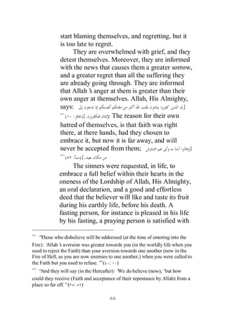 start blaming themselves, and regretting, but it
             is too late to regret.
                   They are overwhelmed with grief, and they
             detest themselves. Moreover, they are informed
             with the news that causes them a greater sorrow,
             and a greater regret than all the suffering they
             are already going through. They are informed
             that Allah’ anger at them is greater than their
                          s
             own anger at themselves. Allah, His Almighty,
             says:                                           }
               ( : ){.            The reason for their own
             hatred of themselves, is that faith was right
             there, at there hands, had they chosen to
             embrace it, but now it is far away, and will
             never be accepted from them;                      }
                (   : ){.
                   The sinners were requested, in life, to
             embrace a full belief within their hearts in the
             oneness of the Lordship of Allah, His Almighty,
             an oral declaration, and a good and effortless
             deed that the believer will like and taste its fruit
             during his earthly life, before his death. A
             fasting person, for instance is pleased in his life
             by his fasting, a praying person is satisfied with

   “Those who disbelieve will be addressed (at the time of entering into the
Fire): ‘
       Allah’ aversion was greater towards you (in the worldly life when you
              s
used to reject the Faith) than your aversion towards one another (now in the
Fire of Hell, as you are now enemies to one another,) when you were called to
the Faith but you used to refuse.’ ( : )
                                  ”
   “And they will say (in the Hereafter): ‘ do believe (now),’but how
                                          We
could they receive (Faith and acceptance of their repentance by Allah) from a
place so far off.”( : )
 