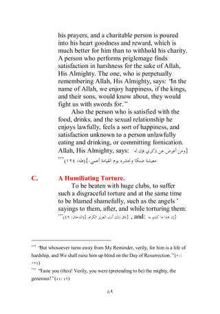 his prayers, and a charitable person is poured
            into his heart goodness and reward, which is
            much better for him than to withhold his charity.
            A person who performs priglemage finds
            satisfaction in harshness for the sake of Allah,
            His Almighty. The one, who is perpetually
            remembering Allah, His Almighty, says: “ theIn
            name of Allah, we enjoy happiness, if the kings,
            and their sons, would know about, they would
            fight us with swords for.”
                  Also the person who is satisfied with the
            food, drinks, and the sexual relationship he
            enjoys lawfully, feels a sort of happiness, and
            satisfaction unknown to a person unlawfully
            eating and drinking, or committing fornication.
            Allah, His Almighty, says:                       }
               (    : ) {.

C.          A Humiliating Torture.
                 To be beaten with huge clubs, to suffer
            such a disgraceful torture and at the same time
            to be blamed shamefully, such as the angels’
            sayings to them, after, and while torturing them:
              ( :    ){.               } , and:          }




  “ whosoever turns away from My Reminder, verily, for him is a life of
   But
hardship, and We shall raise him up blind on the Day of Resurrection.”( :
   )
  “Taste you (this)! Verily, you were (pretending to be) the mighty, the
generous!”( :    )
 