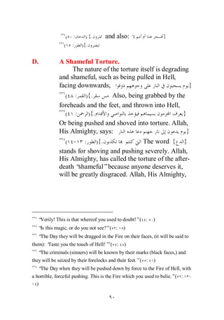 ( :      ) {.      and also:                    }
                ( :     ){.

D.           A Shameful Torture.
                  The nature of the torture itself is degrading
             and shameful, such as being pulled in Hell,
             facing downwards,                                  }
                ( : ) {.         Also, being grabbed by the
             foreheads and the feet, and thrown into Hell,
                ( :     ) {.                                 }
             Or being pushed and shoved into torture. Allah,
             His Almighty, says:                               }
                ( - : ) {.                   The word { }
             stands for shoving and pushing severely. Allah,
             His Almighty, has called the torture of the after-
             death “shameful”because anyone deserves it,
             will be greatly disgraced. Allah, His Almighty,




   “Verily! This is that whereof you used to doubt!”( :      )
   “ this magic, or do you not see?”( :
    Is                                       )
   “ Day they will be dragged in the Fire on their faces, (it will be said to
    The
them): ‘
       Taste you the touch of Hell!’ ( :
                                   ”          )
   “ criminals (sinners) will be known by their marks (black faces,) and
    The
they will be seized by their forelocks and their feet.”( :   )
   “ Day when they will be pushed down by force to the Fire of Hell, with
    The
a horrible, forceful pushing. This is the Fire which you used to belie.”( :     -
  )
 