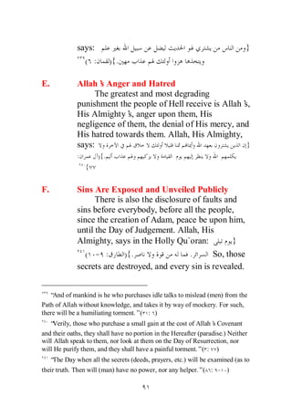 says:                                                           }
                 ( :         ) {.

E.             Allah’ Anger and Hatred
                     s
                    The greatest and most degrading
               punishment the people of Hell receive is Allah’s,
               His Almighty’ anger upon them, His
                             s,
               negligence of them, the denial of His mercy, and
               His hatred towards them. Allah, His Almighty,
               says:                                           }
               :       ){.
                   {


F.             Sins Are Exposed and Unveiled Publicly
                     There is also the disclosure of faults and
               sins before everybody, before all the people,
               since the creation of Adam, peace be upon him,
               until the Day of Judgement. Allah, His
               Almighty, says in the Holly Qu`oran:           }
                 ( - :        ) {.               .      So, those
               secrets are destroyed, and every sin is revealed.


   “And of mankind is he who purchases idle talks to mislead (men) from the
Path of Allah without knowledge, and takes it by way of mockery. For such,
there will be a humiliating torment.”( : )
   “Verily, those who purchase a small gain at the cost of Allah’ Covenant
                                                                  s
and their oaths, they shall have no portion in the Hereafter (paradise.) Neither
will Allah speak to them, nor look at them on the Day of Resurrection, nor
will He purify them, and they shall have a painful torment.”( : )
     “ Day when all the secrets (deeds, prayers, etc.) will be examined (as to
      The
their truth. Then will (man) have no power, nor any helper.”( : - )
 