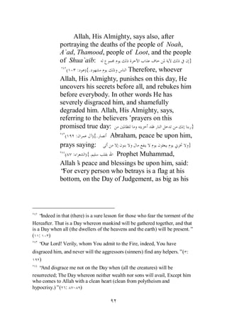 Allah, His Almighty, says also, after
              portraying the deaths of the people of Noah,
              A`ad, Thamood, people of Loot, and the people
              of Shua`aib:                                    }
                 (   : ){.              Therefore, whoever
              Allah, His Almighty, punishes on this day, He
              uncovers his secrets before all, and rebukes him
              before everybody. In other words He has
              severely disgraced him, and shamefully
              degraded him. Allah, His Almighty, says,
              referring to the believers’prayers on this
              promised true day:                               }
                (   :       ){.  Abraham, peace be upon him,
              prays saying:                                  }
                ( :     ){.         Prophet Muhammad,
              Allah’ peace and blessings be upon him, said:
                      s
              “ every person who betrays is a flag at his
               For
              bottom, on the Day of Judgement, as big as his




    “Indeed in that (there) is a sure lesson for those who fear the torment of the
Hereafter. That is a Day whereon mankind will be gathered together, and that
is a Day when all (the dwellers of the heavens and the earth) will be present.”
( :     )
   “ Lord! Verily, whom You admit to the Fire, indeed, You have
    Our
disgraced him, and never will the aggressors (sinners) find any helpers.”( :
   )
   “And disgrace me not on the Day when (all the creatures) will be
resurrected; The Day whereon neither wealth nor sons will avail, Except him
who comes to Allah with a clean heart (clean from polytheism and
hypocrisy.)”( : - )
 