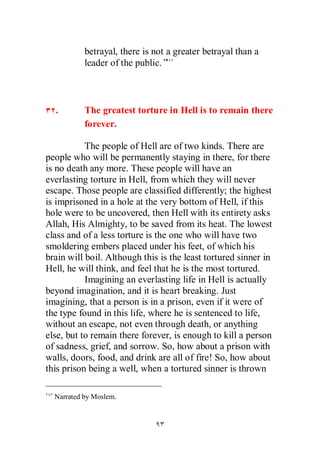 betrayal, there is not a greater betrayal than a
           leader of the public.”



  .        The greatest torture in Hell is to remain there
           forever.

           The people of Hell are of two kinds. There are
people who will be permanently staying in there, for there
is no death any more. These people will have an
everlasting torture in Hell, from which they will never
escape. Those people are classified differently; the highest
is imprisoned in a hole at the very bottom of Hell, if this
hole were to be uncovered, then Hell with its entirety asks
Allah, His Almighty, to be saved from its heat. The lowest
class and of a less torture is the one who will have two
smoldering embers placed under his feet, of which his
brain will boil. Although this is the least tortured sinner in
Hell, he will think, and feel that he is the most tortured.
           Imagining an everlasting life in Hell is actually
beyond imagination, and it is heart breaking. Just
imagining, that a person is in a prison, even if it were of
the type found in this life, where he is sentenced to life,
without an escape, not even through death, or anything
else, but to remain there forever, is enough to kill a person
of sadness, grief, and sorrow. So, how about a prison with
walls, doors, food, and drink are all of fire! So, how about
this prison being a well, when a tortured sinner is thrown

  Narrated by Moslem.
 