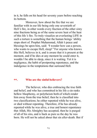 in it, he falls on his head for seventy years before reaching
its bottom.
            Moreover, how about the fire that we are
familiar with in our life being only one seventieth of
Hell’ fire, in other words every fraction of the other sixty
       s
nine fractions being as of the same severe heat of the heat
of this life’ fire. To truly visualize an everlasting LIFE in
             s
such a torture is something that the human beings’      ability
stops short of. Prophet Muhammad, Allah’ peace and
                                               s
blessings be upon him, said: “ wonder how can a person,
                                 I
who wants to escape Hell, sleep!”For anyone who knows
this Hell, believes in it, and is aware that it is present at the
moment, and if he dies at any moment he could enter it,
wouldn’ be able to sleep, since it is waiting. Yet it is
          t
negligence, the habit of postponing repentance, and the
indulgence in the temptations that surround Hell.



  .        Who are the sinful believers?

           The believer, who dies embracing the true faith
and belief, and who has committed in his life a sin ranks
bellow blasphemy, or polytheism both of which render
him away from the true belief, then he is classified into
two classifications; he either repented while he was alive,
or died without repenting. Therefore, if he has already
repented while he was alive, a true and honest repentance
that Allah, His Almighty has accepted, then he is purged
of all of his sins, and is back as pure as the day he was
born. He will not be asked about that sin after-death. But if
 