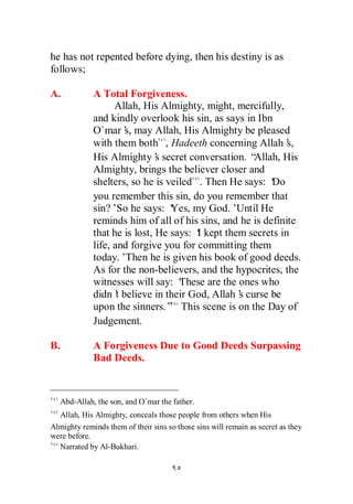 he has not repented before dying, then his destiny is as
follows;

A.           A Total Forgiveness.
                   Allah, His Almighty, might, mercifully,
             and kindly overlook his sin, as says in Ibn
             O`mar’ may Allah, His Almighty be pleased
                      s,
             with them both , Hadeeth concerning Allah’      s,
             His Almighty’ secret conversation. “
                              s                      Allah, His
             Almighty, brings the believer closer and
             shelters, so he is veiled . Then He says: ‘ Do
             you remember this sin, do you remember that
             sin?’So he says: ‘  Yes, my God.’   Until He
             reminds him of all of his sins, and he is definite
             that he is lost, He says: ‘ kept them secrets in
                                       I
             life, and forgive you for committing them
             today.’Then he is given his book of good deeds.
             As for the non-believers, and the hypocrites, the
             witnesses will say: ‘ These are the ones who
             didn’ believe in their God, Allah’ curse be
                    t                            s
             upon the sinners.” This scene is on the Day of
             Judgement.

B.           A Forgiveness Due to Good Deeds Surpassing
             Bad Deeds.



   Abd-Allah, the son, and O`mar the father.
  Allah, His Almighty, conceals those people from others when His
Almighty reminds them of their sins so those sins will remain as secret as they
were before.
  Narrated by Al-Bukhari.
 