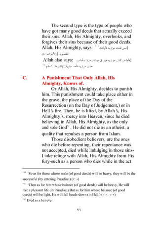The second type is the type of people who
             have got many good deeds that actually exceed
             their sins. Allah, His Almighty, overlooks, and
             forgives their sins because of their good deeds.
             Allah, His Almighty, says:                   }
             ( :         ){.
              Allah also says:             .                                }
                ( - :          ){.

C.           A Punishment That Only Allah, His
             Almighty, Knows of.
                  Or Allah, His Almighty, decides to punish
             him. This punishment could take place either in
             the grave, the place of the Day of the
             Resurrection (on the Day of Judgement,) or in
             Hell’ fire. Then, he is lifted, by Allah’ His
                  s                                  s,
             Almighty’ mercy into Heaven, since he died
                        s,
             believing in Allah, His Almighty, as the only
             and sole God . He did not die as an atheist, a
             quality that repulses a person from Islam.
                  Those disobedient believers, are the ones
             who die before repenting, their repentance was
             not accepted, died while indulging in those sins-
             I take refuge with Allah, His Almighty from His
             fury-such as a person who dies while in the act

   “ as for those whose scale (of good deeds) will be heavy, they will be the
    So
successful (by entering Paradise.) ( : )
   “ Then as for him whose balance (of good deeds) will be heavy, He will
live a pleasant life (in Paradise.) But as for him whose balance (of good
deeds) will be light, He will fall heads-down (in Hell.) ( : - )
   Died as a believer.
 