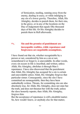 of fornication, stealing, running away from the
          enemy, dealing in usury, or while indulging in
          any sin of a lower gravity. Therefore, Allah, His
          Almighty, decides to punish them, for their sins,
          in the grave, or in any of the locations on the
          Day of Judgement that equals fifty thousand
          days of this life. Or His Almighty decides to
          punish them in Hell afterwards.



  .       Sin and the promise of punishment are
          inescapable realities, while repentance and
          forgiveness are negotiable assumptions.

I have found out that sin, whether recognizable by a
person or not, considered by him as a sin or not,
remembered it or forgot it, is unavoidable. In other words,
every sin occurs in life is inscribed, and written, unless
Allah, His Almighty, abolishes it through Man’    s
repentance. I have also discovered that the punishment
that Allah, His Almighty has assigned for a sin is certain
and unavoidable unless Allah, His Almighty forgives that
particular sinner. Consequently, since the sins I have
committed are nonnegotiable, then they have been
undoubtedly written. Threats, for committing sins are also
absolutely true, for Allah, His Almighty, does not state but
the truth, and does not threaten but with the truth, unless
the slave honestly repents, then Allah, His Almighty,
forgives him.
But the acceptance of repentance is still a doubtful matter.
So, how would I know, or anybody else for that matter,
 
