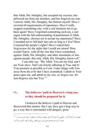that Allah, His Almighty, has accepted my excuses, has
delivered me from my mistakes, and has forgiven my sins.
I entrust Allah, His Almighty, but distrust myself. Have I
covered all requirements of repentance. Have I really
stopped committing sins, with a real intention not to go
back again? Have I regretted committing each sin, a real
regret with the full understanding of punishment if Allah,
His Almighty, chooses not to accept my repentance? Have
I intended not to fall back into sins as long as I live? Have
I returned the people’ rights? Have I asked their
                       s
forgiveness for the rights that I could not return? How
would I know, with all the sins that I have committed,
against Allah, His Almighty, and other mountains of sins
against people, that only Allah, His Almighty, knows of?
        I can only say: “ Allah, You are my God, and I
                         My
am Your slave. And I am strictly adhering to You, and to
Your promise as possible as I can. I take refuge with You
away from the evils that I have committed. I admit to Your
grace upon me, and admit to my sins, so forgive me, for
non-forgives sins but You.”



    .     The believers’ path to Heaven is a long one,
          so they should be prepared for it.

          I looked at the believer’ path to Heaven and
                                   s
discovered that sinners, like I am, have got a long way to
go, a way that is surrounded with dangers, great

              .                               .
.                                        .
 