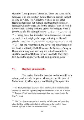 victories , and plenty of obstacles. There are some sinful
believers who are cut short before Heaven, remain in Hell
as long as Allah, His Almighty, wishes, do not enter
Heaven afterwards but burned, and then their skins are
replaced with new ones. As for the atheists’   way to Hell, it
is very short, starting with the grave. Referring to Noah’ s
people, Allah, His Almighty says: : ){.                      }
  (    using the that indicates the instantaneous response,
or result. His Almighty also says, referring to Pharo’   s
people: : ){.                                                 }
  (    Then the resurrection, the day of the congregation of
the dead, and finally Hell. However, the believers’way to
Heaven is a long one, and they are not allowed into it,
until the people of Hell are thrown into Hell. Therefore,
let’ begin the journey of belief from its initial steps.
    s



   .          Death is unavoidable.

          The period from this moment to death could be a
minute, and it could be years. Moreover, the life span of
Muhammad’ Allah’ peace and blessings be upon him,
             s,       s

   The desert, in the past used to be called a victory, or an accomplishment
because it is a real and a great accomplishment to cross it, and out of it alive.
   “Because of their sins they were drowned, then were made to enter the
Fire.”( :    )

  “ Fire, they are exposed to it, morning and afternoon and on the Day
   The
when the Hour will be established (it will be said to the angels): ‘
                                                                   Cause
Pharaoh’ people to enter the severest torment!’ ( : )
        s                                        ”
 