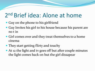 2nd Brief idea: Alone at home
 Guy on the phone to his girlfriend
 Guy Invites his girl to his house because his parent are
no t in
 Girl comes over and they treat themselves to a home
cinema
 They start getting flirty and touchy
 At 12 the light and tv goes off but after couple minutes
the light comes back on but the girl dissapear
 