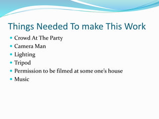 Things Needed To make This Work
 Crowd At The Party
 Camera Man
 Lighting
 Tripod
 Permission to be filmed at some one’s house
 Music
 